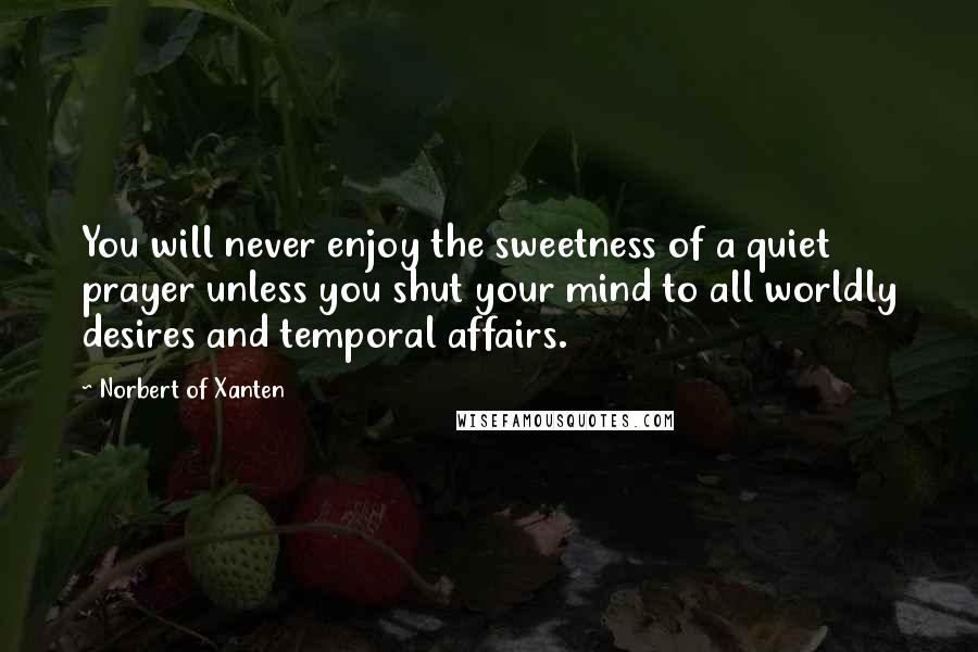 Norbert Of Xanten Quotes: You will never enjoy the sweetness of a quiet prayer unless you shut your mind to all worldly desires and temporal affairs.