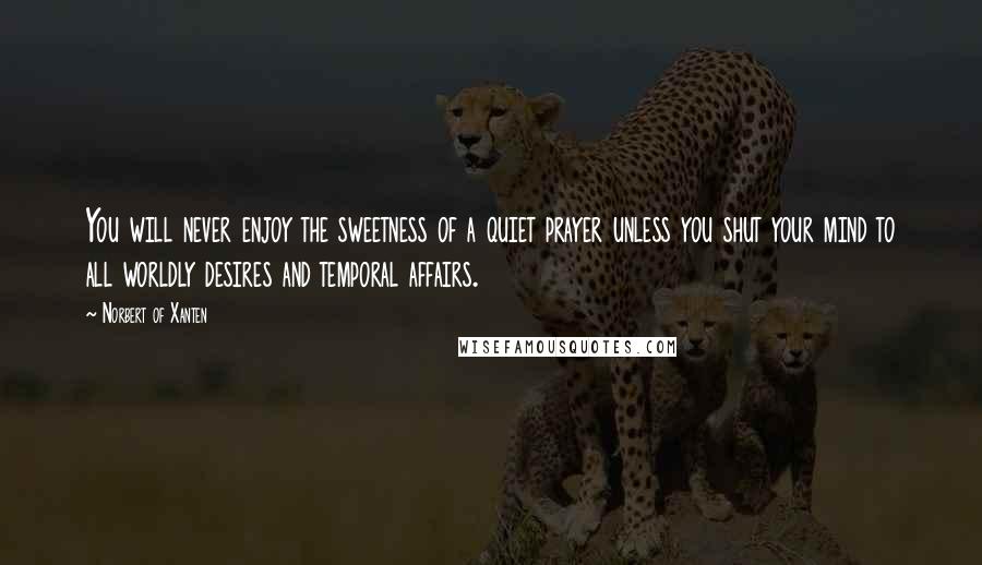 Norbert Of Xanten Quotes: You will never enjoy the sweetness of a quiet prayer unless you shut your mind to all worldly desires and temporal affairs.