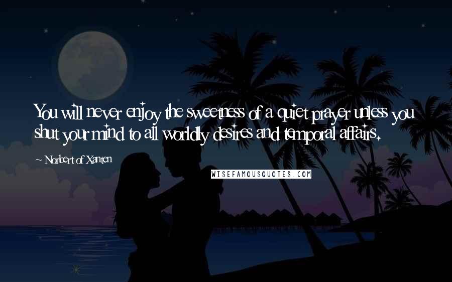 Norbert Of Xanten Quotes: You will never enjoy the sweetness of a quiet prayer unless you shut your mind to all worldly desires and temporal affairs.