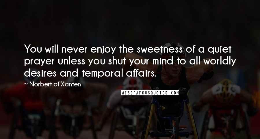 Norbert Of Xanten Quotes: You will never enjoy the sweetness of a quiet prayer unless you shut your mind to all worldly desires and temporal affairs.