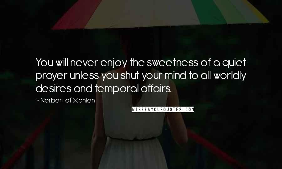 Norbert Of Xanten Quotes: You will never enjoy the sweetness of a quiet prayer unless you shut your mind to all worldly desires and temporal affairs.