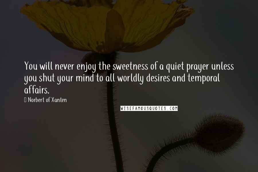 Norbert Of Xanten Quotes: You will never enjoy the sweetness of a quiet prayer unless you shut your mind to all worldly desires and temporal affairs.