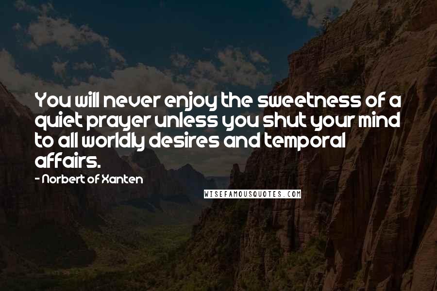 Norbert Of Xanten Quotes: You will never enjoy the sweetness of a quiet prayer unless you shut your mind to all worldly desires and temporal affairs.