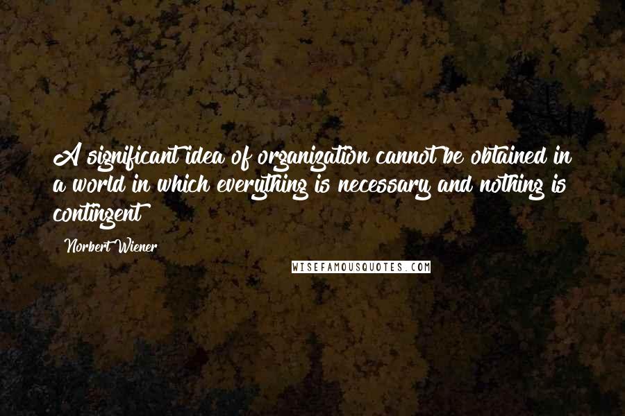 Norbert Wiener Quotes: A significant idea of organization cannot be obtained in a world in which everything is necessary and nothing is contingent