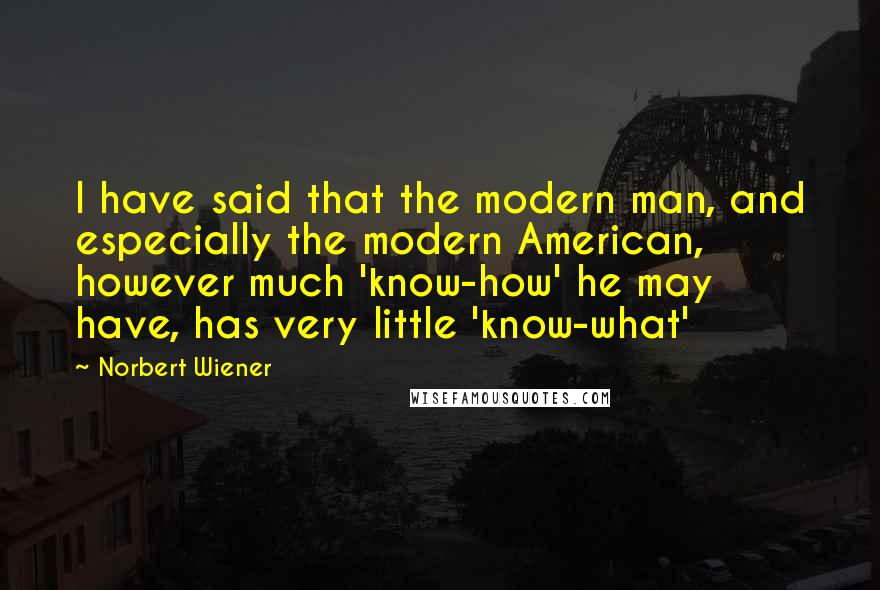 Norbert Wiener Quotes: I have said that the modern man, and especially the modern American, however much 'know-how' he may have, has very little 'know-what'