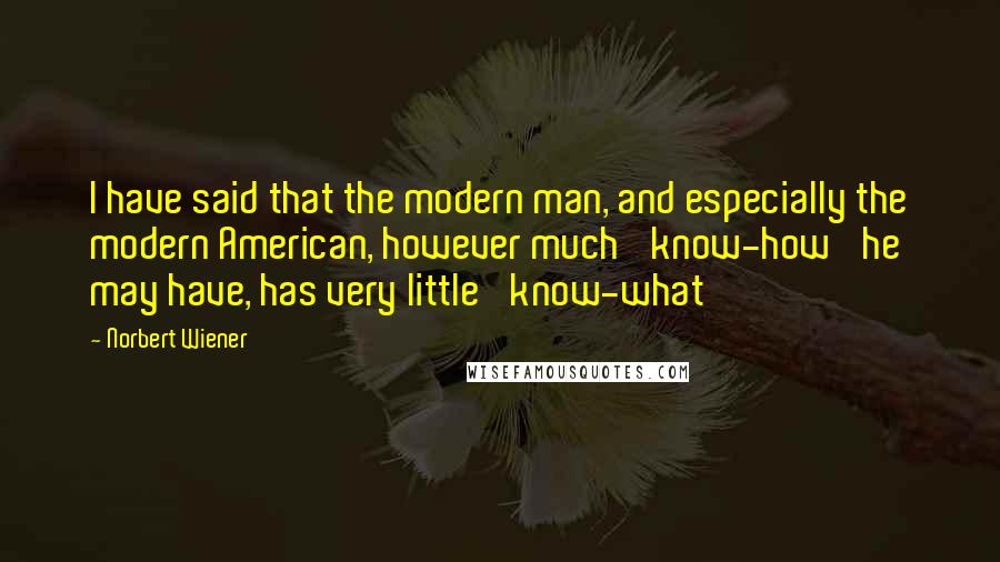 Norbert Wiener Quotes: I have said that the modern man, and especially the modern American, however much 'know-how' he may have, has very little 'know-what'
