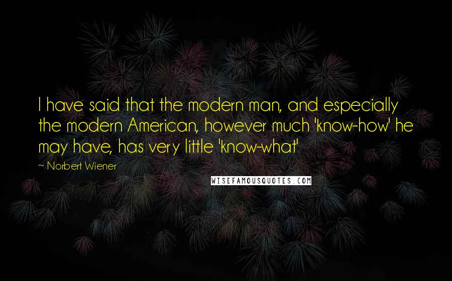 Norbert Wiener Quotes: I have said that the modern man, and especially the modern American, however much 'know-how' he may have, has very little 'know-what'