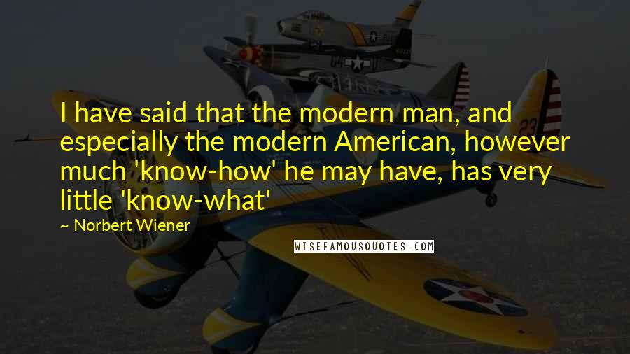 Norbert Wiener Quotes: I have said that the modern man, and especially the modern American, however much 'know-how' he may have, has very little 'know-what'