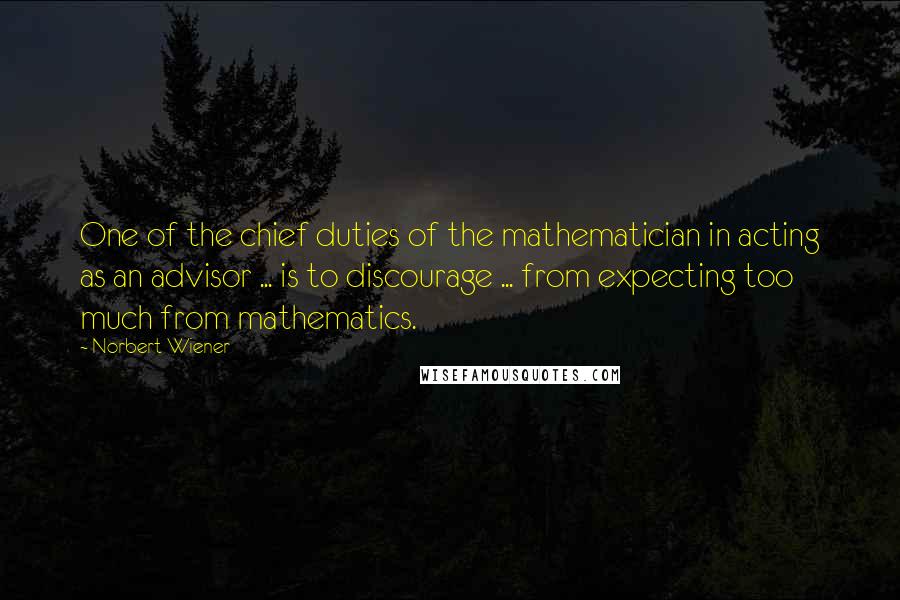 Norbert Wiener Quotes: One of the chief duties of the mathematician in acting as an advisor ... is to discourage ... from expecting too much from mathematics.
