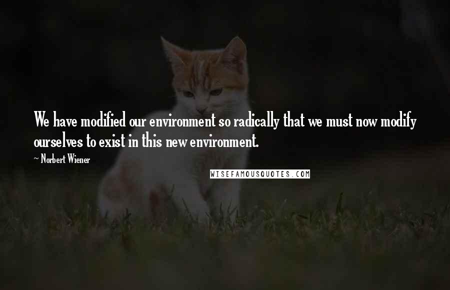 Norbert Wiener Quotes: We have modified our environment so radically that we must now modify ourselves to exist in this new environment.