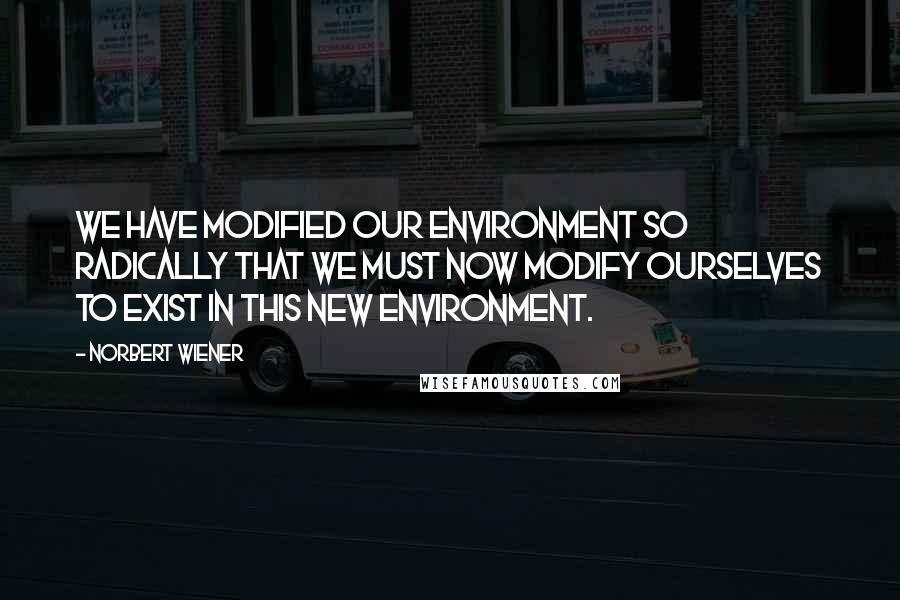 Norbert Wiener Quotes: We have modified our environment so radically that we must now modify ourselves to exist in this new environment.