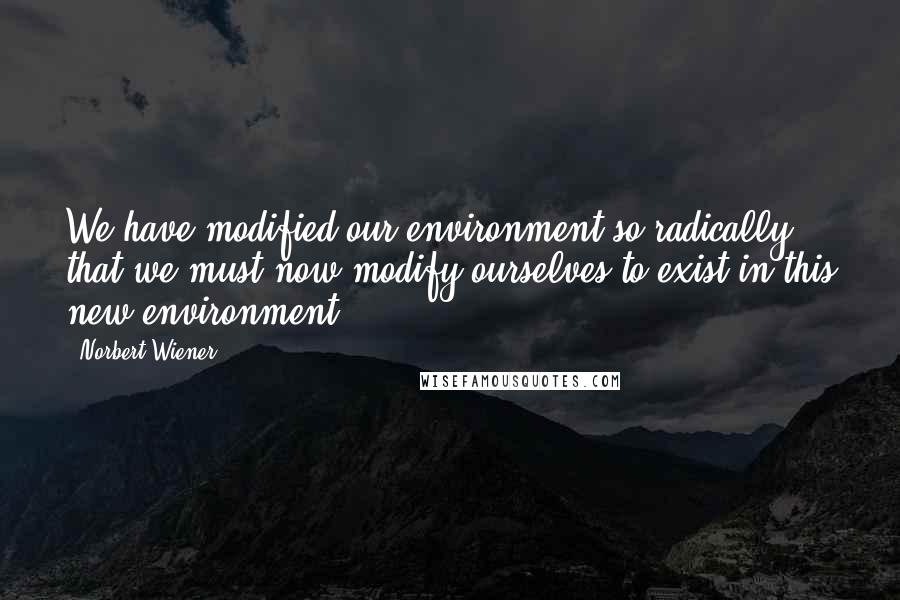 Norbert Wiener Quotes: We have modified our environment so radically that we must now modify ourselves to exist in this new environment.