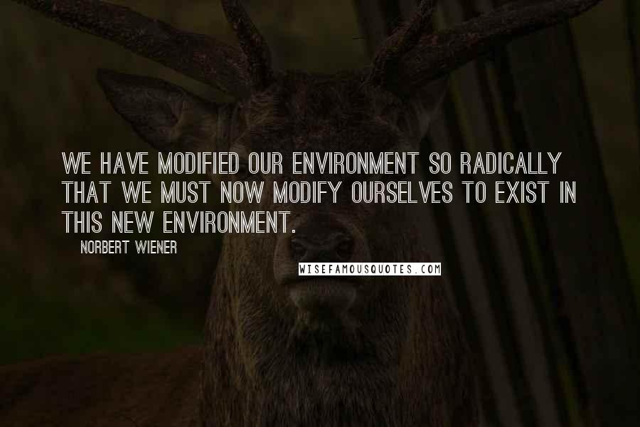 Norbert Wiener Quotes: We have modified our environment so radically that we must now modify ourselves to exist in this new environment.