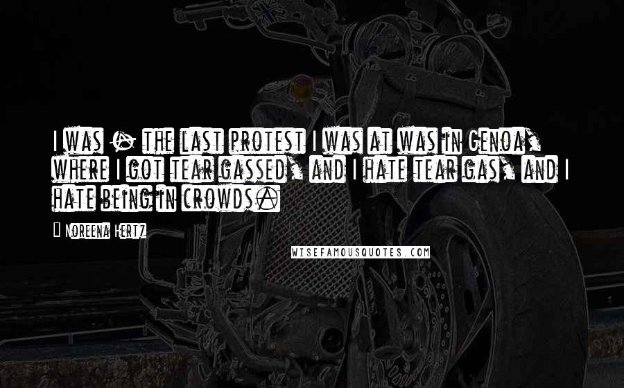 Noreena Hertz Quotes: I was - the last protest I was at was in Genoa, where I got tear gassed, and I hate tear gas, and I hate being in crowds.