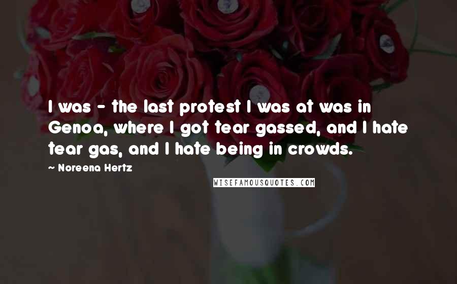 Noreena Hertz Quotes: I was - the last protest I was at was in Genoa, where I got tear gassed, and I hate tear gas, and I hate being in crowds.