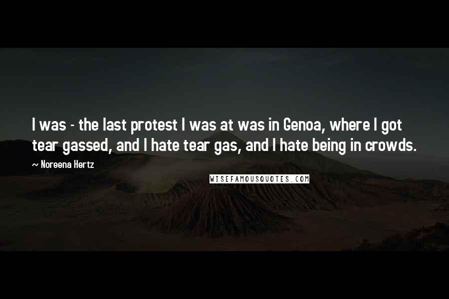 Noreena Hertz Quotes: I was - the last protest I was at was in Genoa, where I got tear gassed, and I hate tear gas, and I hate being in crowds.