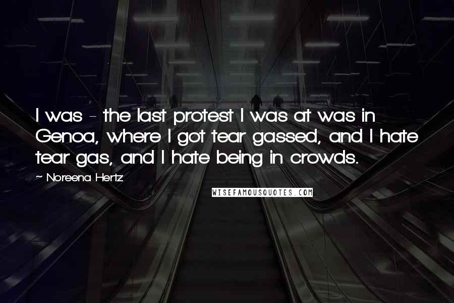 Noreena Hertz Quotes: I was - the last protest I was at was in Genoa, where I got tear gassed, and I hate tear gas, and I hate being in crowds.