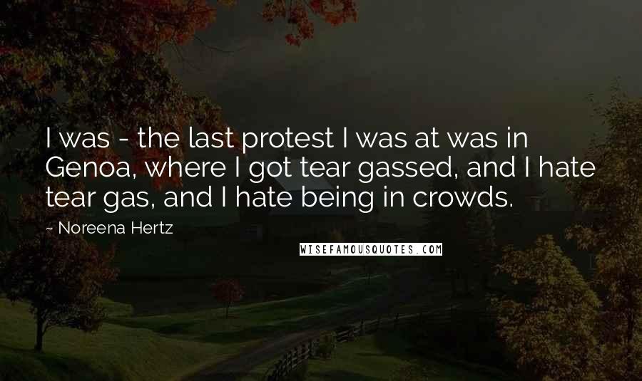 Noreena Hertz Quotes: I was - the last protest I was at was in Genoa, where I got tear gassed, and I hate tear gas, and I hate being in crowds.