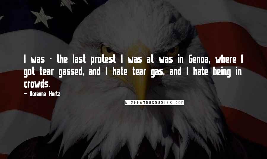 Noreena Hertz Quotes: I was - the last protest I was at was in Genoa, where I got tear gassed, and I hate tear gas, and I hate being in crowds.