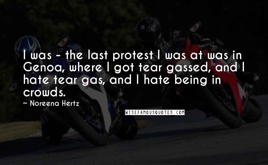 Noreena Hertz Quotes: I was - the last protest I was at was in Genoa, where I got tear gassed, and I hate tear gas, and I hate being in crowds.