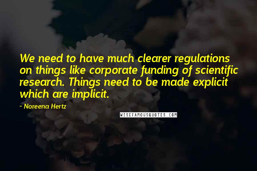 Noreena Hertz Quotes: We need to have much clearer regulations on things like corporate funding of scientific research. Things need to be made explicit which are implicit.