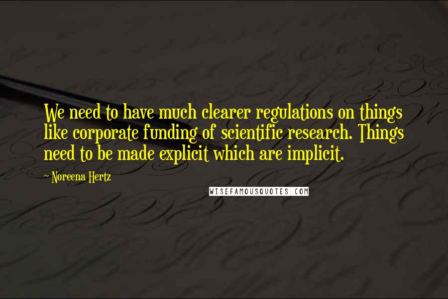 Noreena Hertz Quotes: We need to have much clearer regulations on things like corporate funding of scientific research. Things need to be made explicit which are implicit.