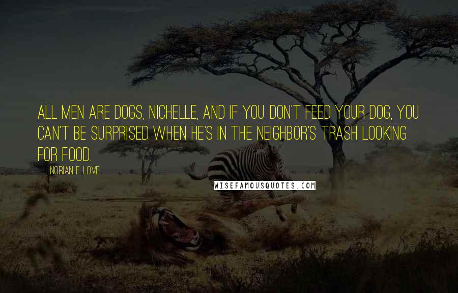 Norian F. Love Quotes: All men are dogs, Nichelle, and if you don't feed your dog, you can't be surprised when he's in the neighbor's trash looking for food.