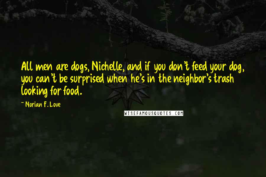 Norian F. Love Quotes: All men are dogs, Nichelle, and if you don't feed your dog, you can't be surprised when he's in the neighbor's trash looking for food.