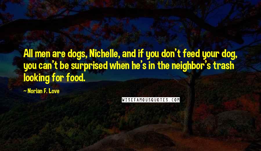 Norian F. Love Quotes: All men are dogs, Nichelle, and if you don't feed your dog, you can't be surprised when he's in the neighbor's trash looking for food.