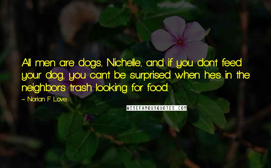 Norian F. Love Quotes: All men are dogs, Nichelle, and if you don't feed your dog, you can't be surprised when he's in the neighbor's trash looking for food.