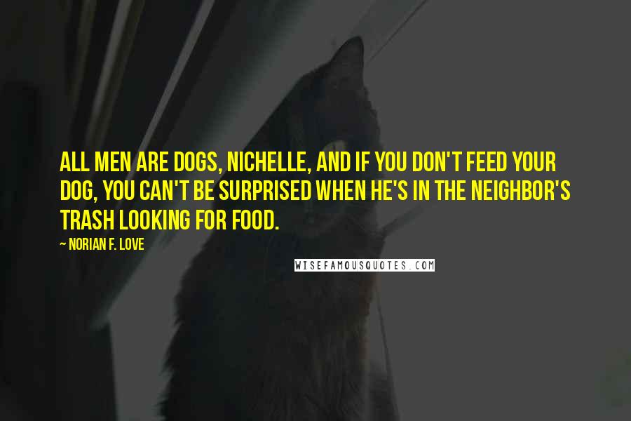 Norian F. Love Quotes: All men are dogs, Nichelle, and if you don't feed your dog, you can't be surprised when he's in the neighbor's trash looking for food.