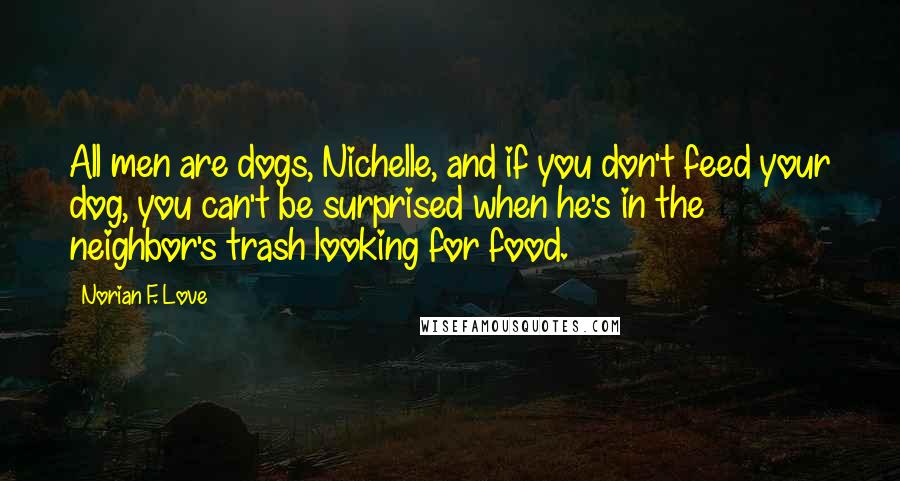 Norian F. Love Quotes: All men are dogs, Nichelle, and if you don't feed your dog, you can't be surprised when he's in the neighbor's trash looking for food.