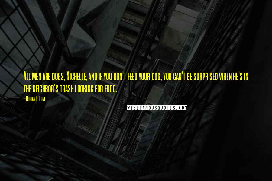 Norian F. Love Quotes: All men are dogs, Nichelle, and if you don't feed your dog, you can't be surprised when he's in the neighbor's trash looking for food.