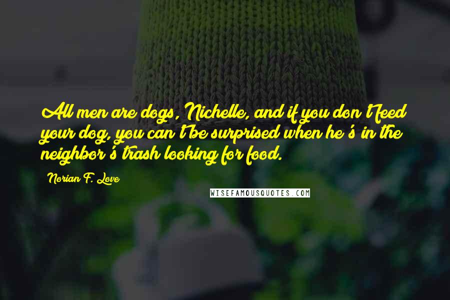 Norian F. Love Quotes: All men are dogs, Nichelle, and if you don't feed your dog, you can't be surprised when he's in the neighbor's trash looking for food.