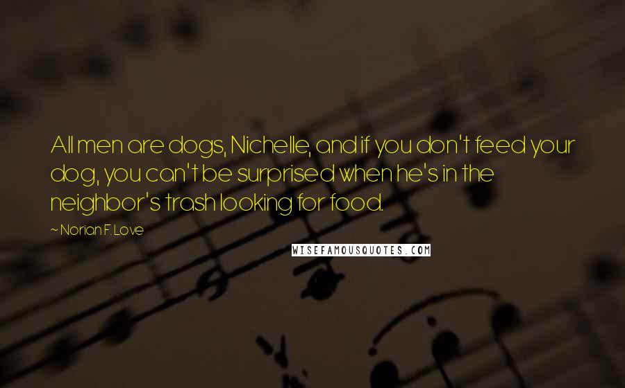 Norian F. Love Quotes: All men are dogs, Nichelle, and if you don't feed your dog, you can't be surprised when he's in the neighbor's trash looking for food.