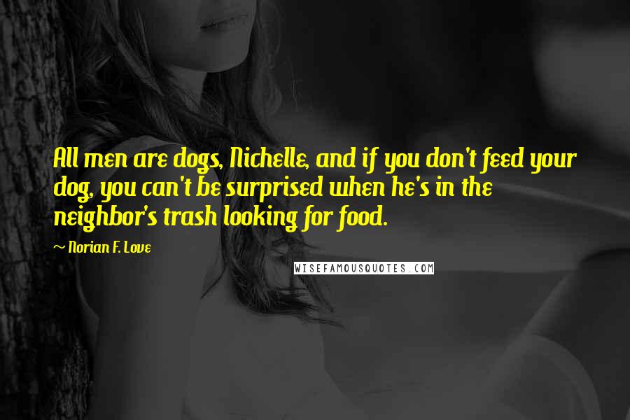 Norian F. Love Quotes: All men are dogs, Nichelle, and if you don't feed your dog, you can't be surprised when he's in the neighbor's trash looking for food.