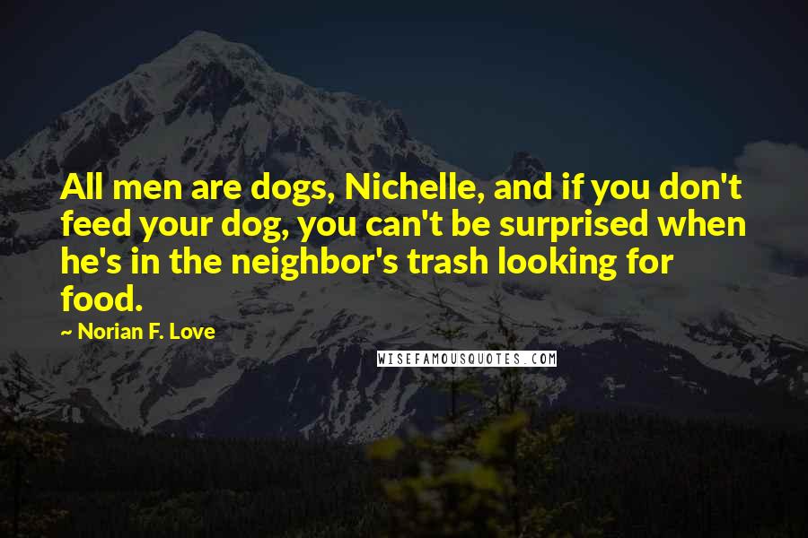 Norian F. Love Quotes: All men are dogs, Nichelle, and if you don't feed your dog, you can't be surprised when he's in the neighbor's trash looking for food.