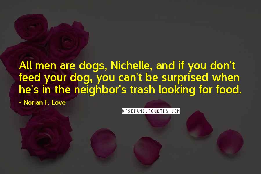 Norian F. Love Quotes: All men are dogs, Nichelle, and if you don't feed your dog, you can't be surprised when he's in the neighbor's trash looking for food.