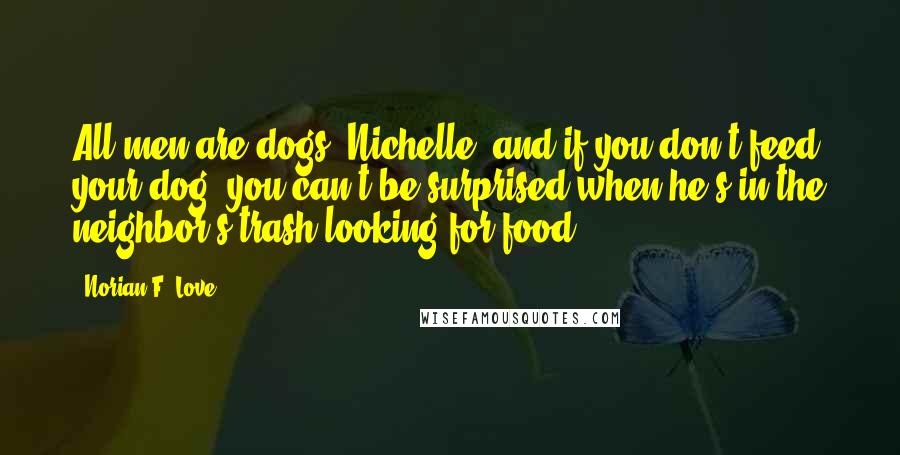 Norian F. Love Quotes: All men are dogs, Nichelle, and if you don't feed your dog, you can't be surprised when he's in the neighbor's trash looking for food.