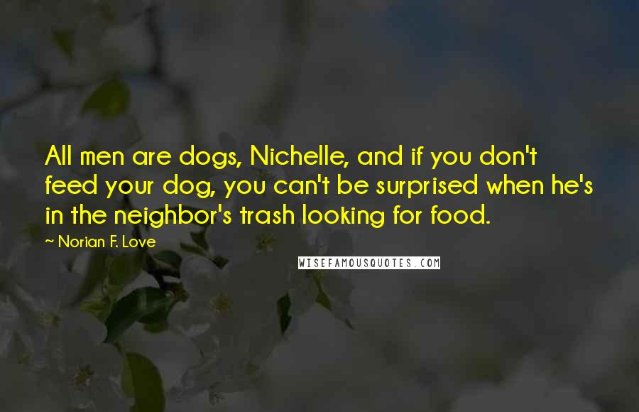 Norian F. Love Quotes: All men are dogs, Nichelle, and if you don't feed your dog, you can't be surprised when he's in the neighbor's trash looking for food.