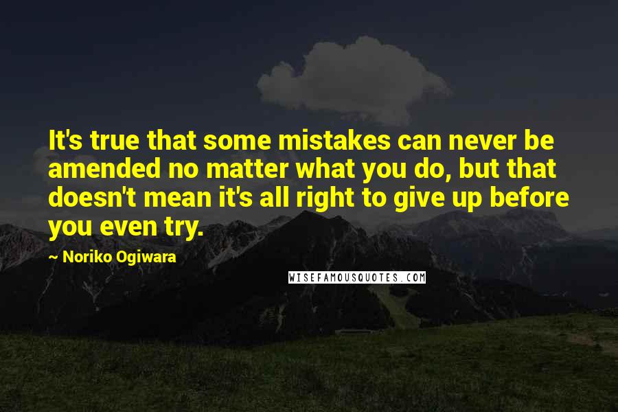 Noriko Ogiwara Quotes: It's true that some mistakes can never be amended no matter what you do, but that doesn't mean it's all right to give up before you even try.