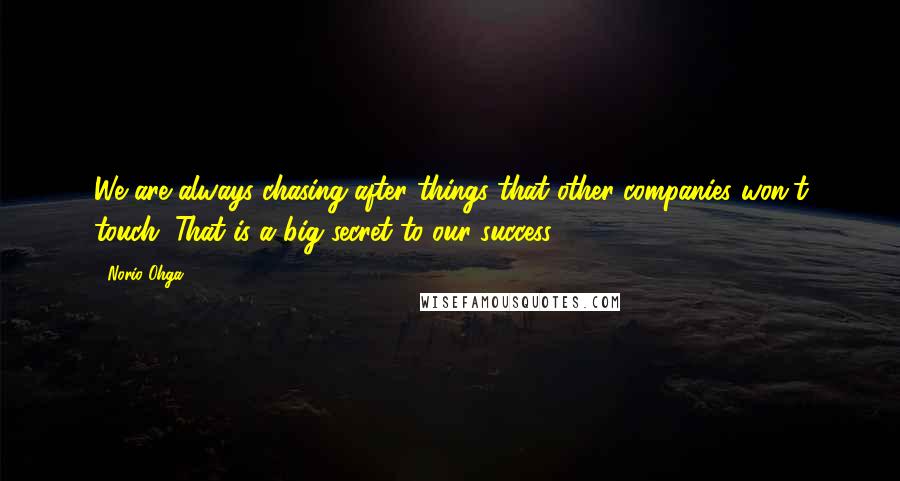 Norio Ohga Quotes: We are always chasing after things that other companies won't touch. That is a big secret to our success.