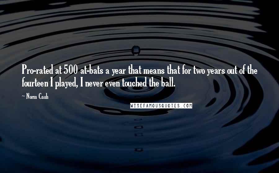 Norm Cash Quotes: Pro-rated at 500 at-bats a year that means that for two years out of the fourteen I played, I never even touched the ball.