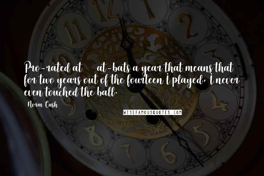 Norm Cash Quotes: Pro-rated at 500 at-bats a year that means that for two years out of the fourteen I played, I never even touched the ball.