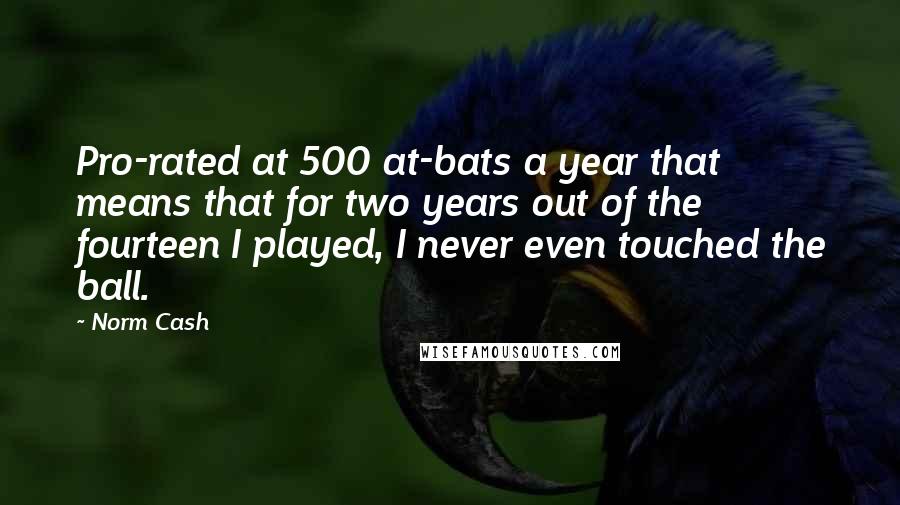 Norm Cash Quotes: Pro-rated at 500 at-bats a year that means that for two years out of the fourteen I played, I never even touched the ball.