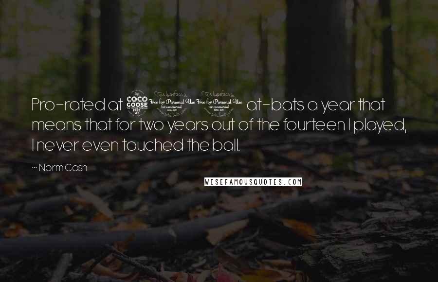Norm Cash Quotes: Pro-rated at 500 at-bats a year that means that for two years out of the fourteen I played, I never even touched the ball.