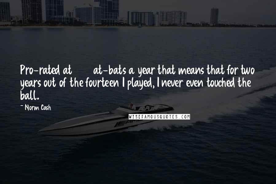 Norm Cash Quotes: Pro-rated at 500 at-bats a year that means that for two years out of the fourteen I played, I never even touched the ball.