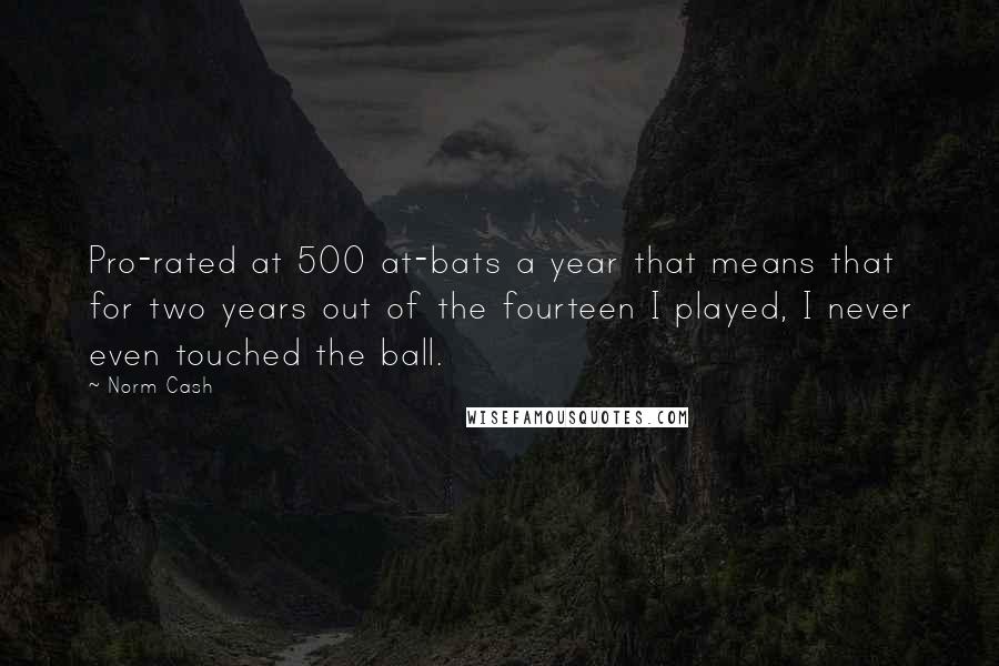 Norm Cash Quotes: Pro-rated at 500 at-bats a year that means that for two years out of the fourteen I played, I never even touched the ball.