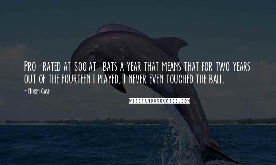 Norm Cash Quotes: Pro-rated at 500 at-bats a year that means that for two years out of the fourteen I played, I never even touched the ball.