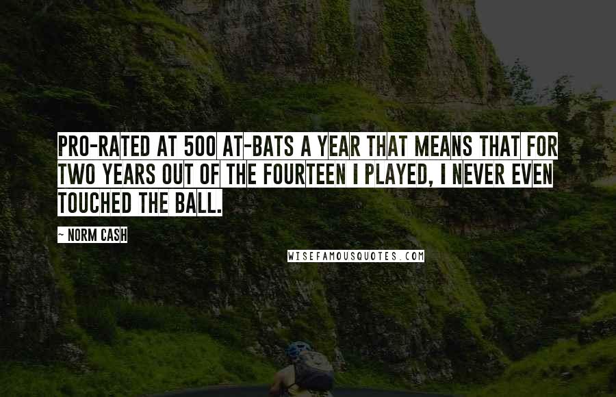 Norm Cash Quotes: Pro-rated at 500 at-bats a year that means that for two years out of the fourteen I played, I never even touched the ball.